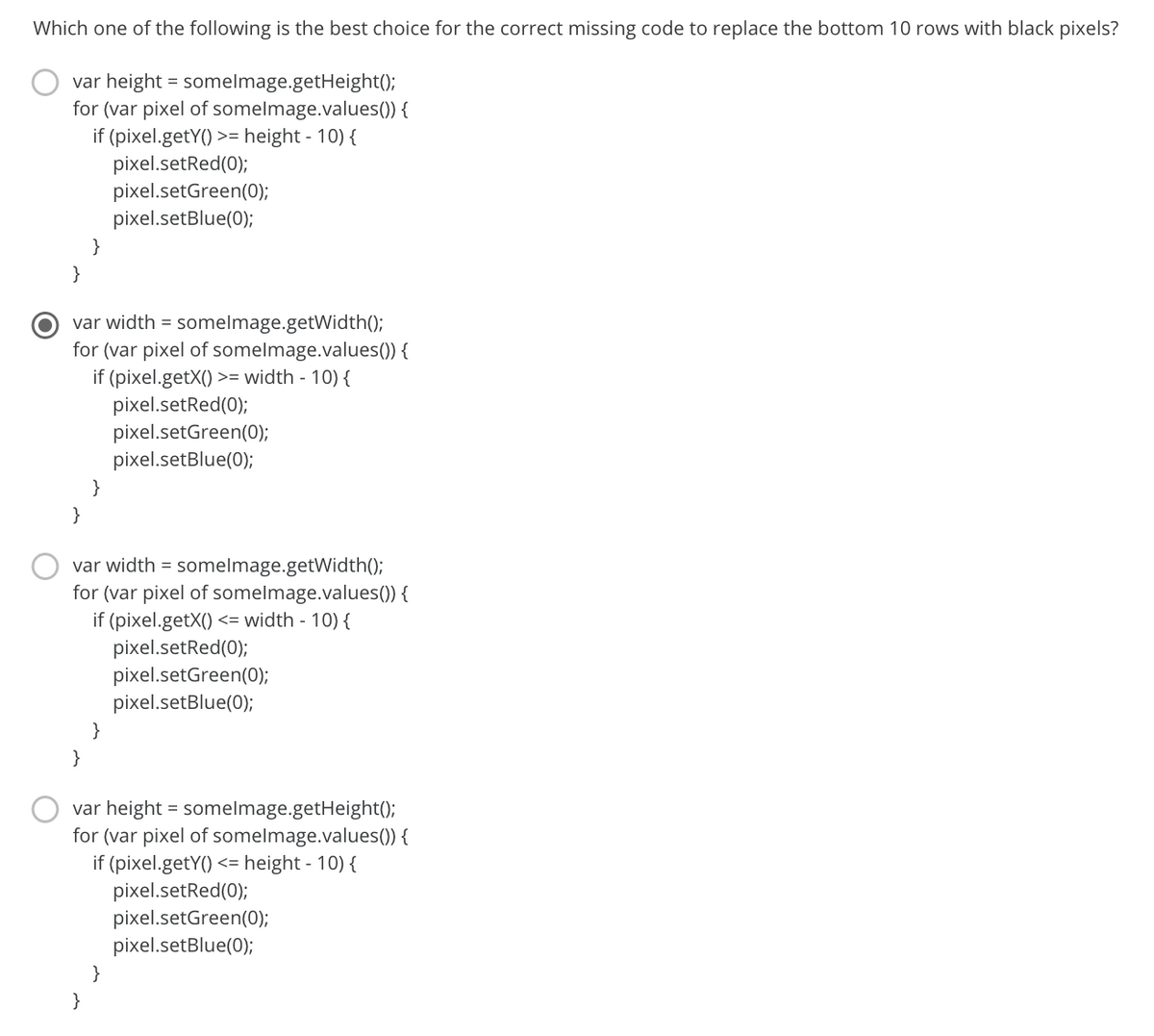 Which one of the following is the best choice for the correct missing code to replace the bottom 10 rows with black pixels?
var height = somelmage.getHeight();
for (var pixel of somelmage.values()) {
if (pixel.getY()
pixel.setRed(0);
pixel.setGreen(0);
pixel.setBlue(0);
>= height - 10) {
}
}
var width = somelmage.getWidth();
for (var pixel of somelmage.values()) {
if (pixel.getX() >= width - 10) {
pixel.setRed(0);
pixel.setGreen(0);
pixel.setBlue(0);
}
}
var width = somelmage.getWidth();
for (var pixel of somelmage.values()) {
if (pixel.getX() <= width - 10) {
pixel.setRed(0);
pixel.setGreen(0);
pixel.setBlue(0);
}
}
var height = somelmage.getHeight();
for (var pixel of somelmage.values()) {
if (pixel.getY() <= height - 10) {
pixel.setRed(0);
pixel.setGreen(0);
pixel.setBlue(0);
}
}
