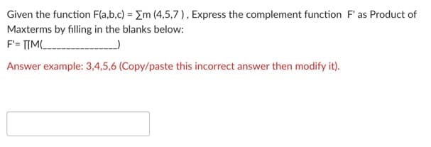 Given the function F(a,b,c) = Em (4,5,7), Express the complement function F' as Product of
Maxterms by filling in the blanks below:
F'= TIML
Answer example: 3,4,5,6 (Copy/paste this incorrect answer then modify it).
