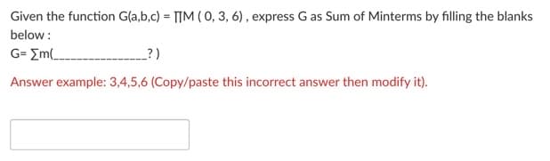 Given the function G(a,b,c) = TTM ( 0, 3, 6) , express G as Sum of Minterms by filling the blanks
below :
G= Em(__
?)
Answer example: 3,4,5,6 (Copy/paste this incorrect answer then modify it).
