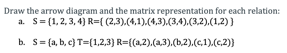 Draw the arrow diagram and the matrix representation for each relation:
S= {1, 2, 3, 4} R={ (2,3),(4,1),(4,3),(3,4),(3,2),(1,2) }
а.
b. S= {a, b, c} T={1,2,3} R={(a,2),(a,3),(b,2),(c,1),(c,2)}
