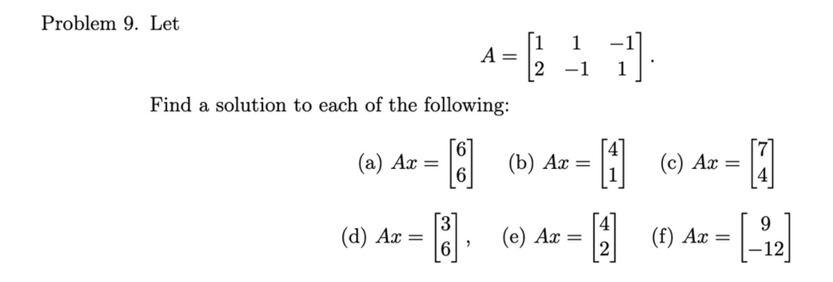 Problem 9. Let
Find a solution to each of the following:
(a) Ax
(d) Ax:
=
=
6
B
A =
>
(b) Ax
(e) Ax
1
=
11
=
1 (c) Ax =
[₁]
-1
(f) Ax
9
= [-₁2]