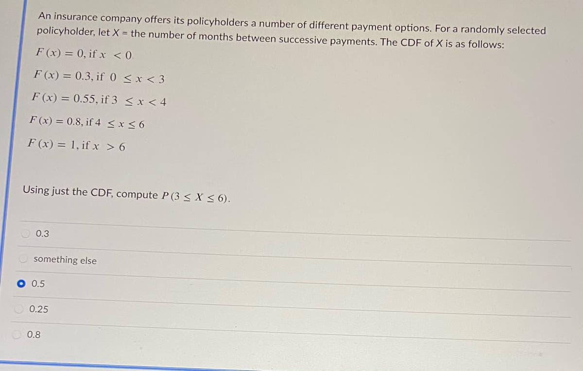 An insurance company offers its policyholders a number of different payment options. For a randomly selected
policyholder, let X = the number of months between successive payments. The CDF of X is as follows:
F (x) = 0, if x <0.
F (x) = 0.3, if 0 <x < 3
F (x) = 0.55, if 3 < x < 4
F (x) = 0.8, if 4 < x < 6
F (x) = 1, if x > 6
Using just the CDF, compute P (3 < X < 6).
0.3
something else
O 0.5
0.25
0.8
