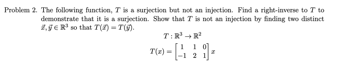 Problem 2. The following function, T is a surjection but not an injection. Find a right-inverse to T to
demonstrate that it is a surjection. Show that T is not an injection by finding two distinct
x, y E R³ so that T(x) = T(y).
T: R³ → R²
T(x)
=
1 1 0
-1 2 1
X