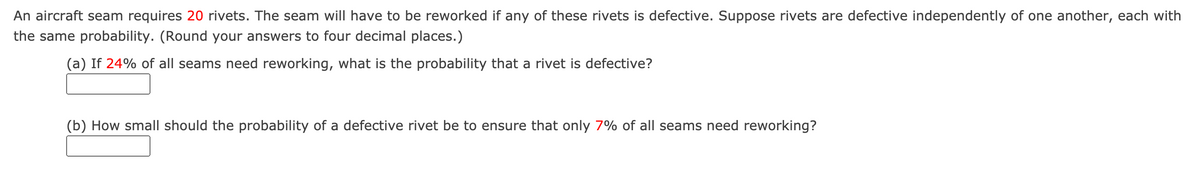 An aircraft seam requires 20 rivets. The seam will have to be reworked if any of these rivets is defective. Suppose rivets are defective independently of one another, each with
the same probability. (Round your answers to four decimal places.)
(a) If 24% of all seams need reworking, what is the probability that a rivet is defective?
(b) How small should the probability of a defective rivet be to ensure that only 7% of all seams need reworking?
