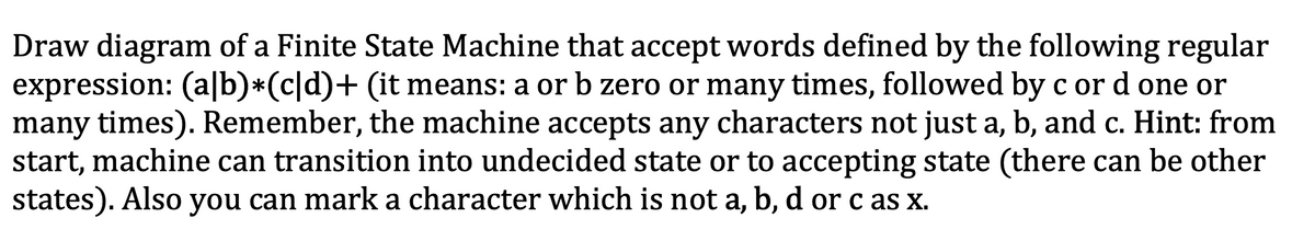 Draw diagram of a Finite State Machine that accept words defined by the following regular
expression: (a|b)*(c|d)+ (it means: a or b zero or many times, followed by c or d one or
many times). Remember, the machine accepts any characters not just a, b, and c. Hint: from
start, machine can transition into undecided state or to accepting state (there can be other
states). Also you can mark a character which is not a, b, d or c as x.
