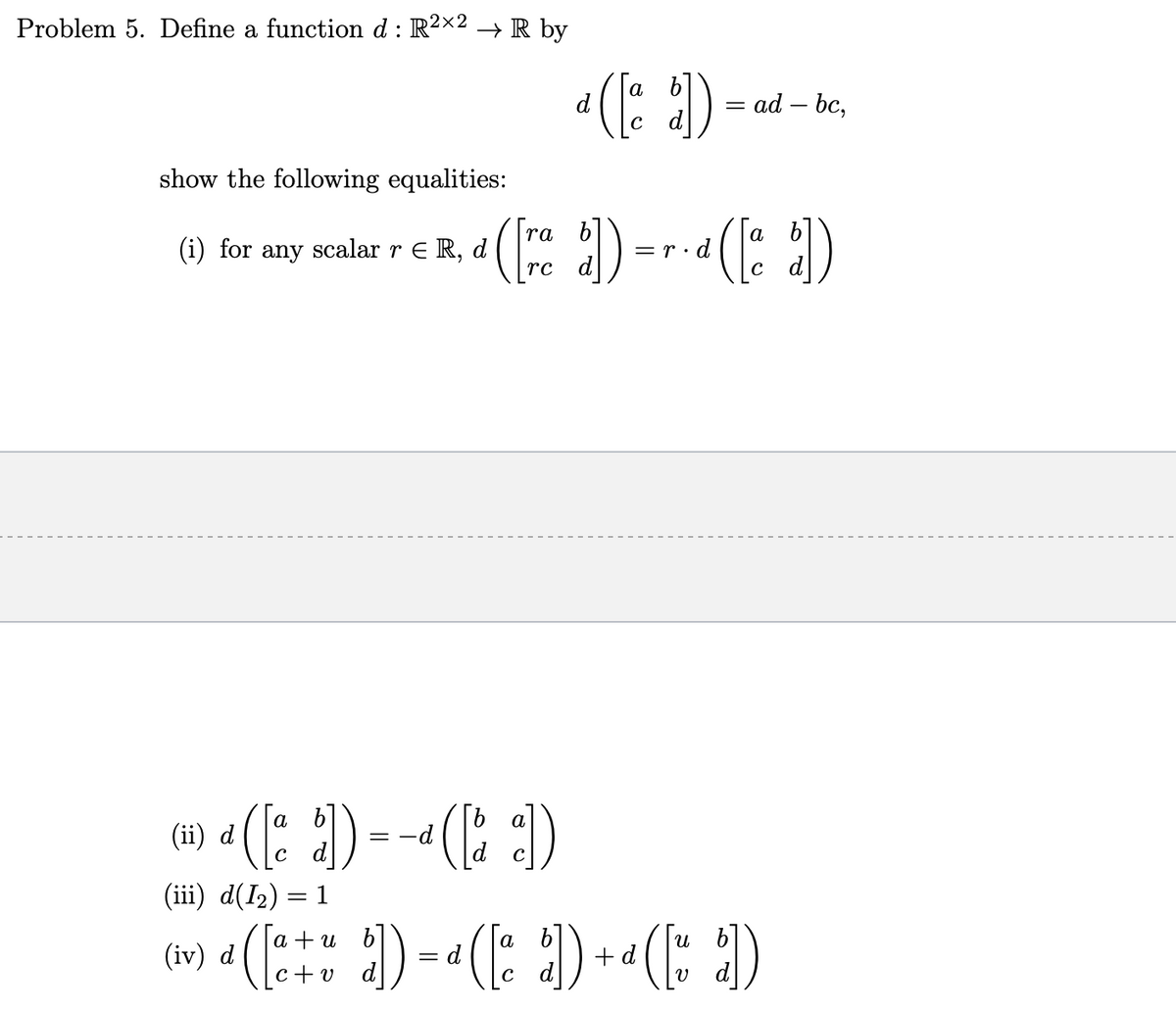 Problem 5. Define a function d: R²×2 → R by
show the following equalities:
ra
(i) for any scalar r € R, d ¹ ( [re b]) =
rc d
(ii) d ([a b])
(iii) d(1₂) = 1
= -([])
-d
a
*([])= ad-bc,
([ª
9 n
(iv) d ([a+u d]) = a([a b])
-d ([a b])
d
=r.d
(E ) -