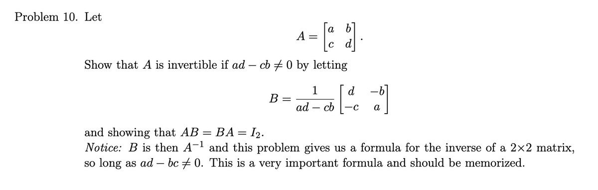 Problem 10. Let
A =
с
Show that A is invertible if ad - cb / 0 by letting
1
d
B-ad-co [ca]
=
cb-c
and showing that AB = BA = I₂.
-1
Notice: B is then A-¹ and this problem gives us a formula for the inverse of a 2×2 matrix,
so long as ad — bc ‡ 0. This is a very important formula and should be memorized.