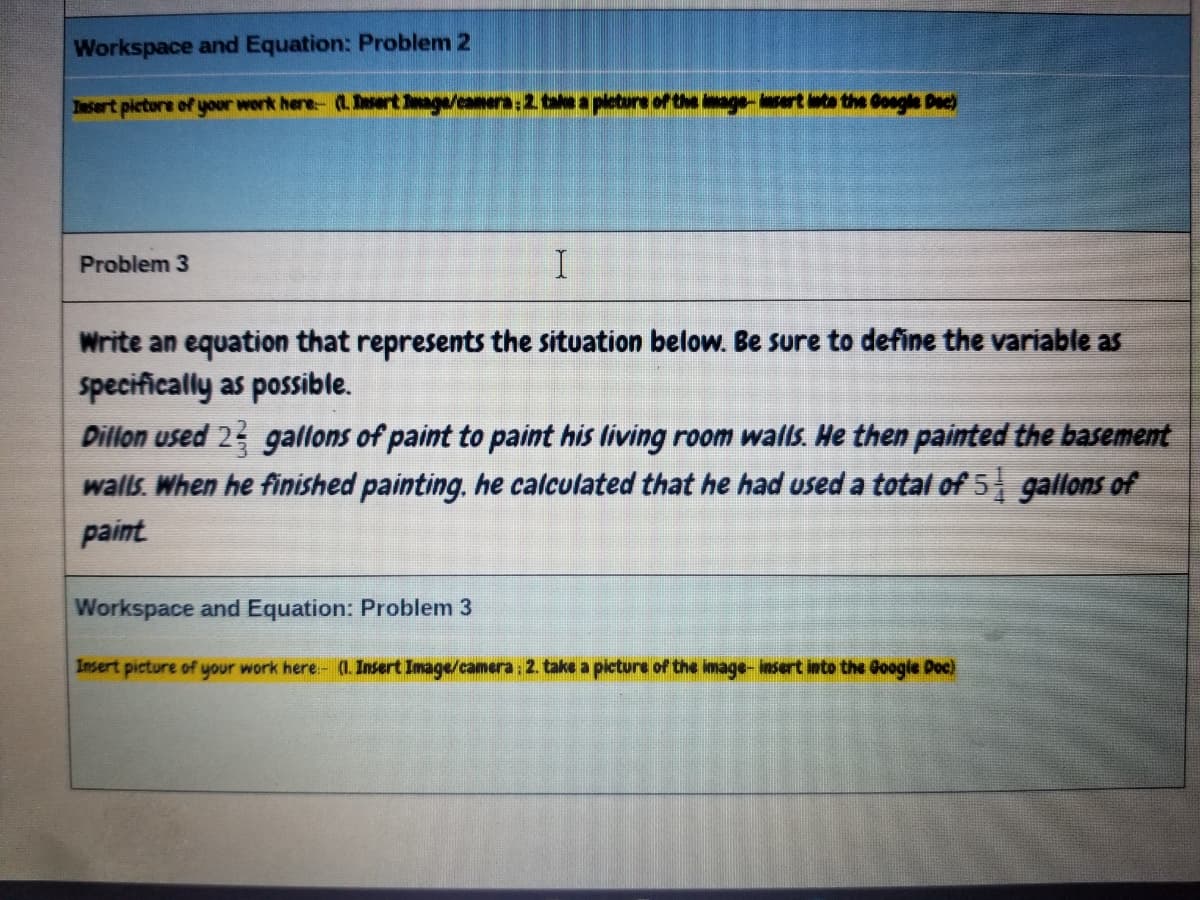 Workspace and Equation: Problem 2
Insert picture of your work here- (LDertge/caners:2 tea pleture of the age-sert leta the Gogle Dec)
Problem 3
Write an equation that represents the situation below. Be sure to define the variable as
specifically as possible.
Dillon used 23 gallons of paint to paint his living room wals. He then painted the basement
walls. When he finished painting, he calculated that he had used a total of 5 gallons of
paint
Workspace and Equation: Problem 3
Insert picture of your work here.- (. Insert Image/camera: 2. take a picture of the image- insert into the Google Doc)
