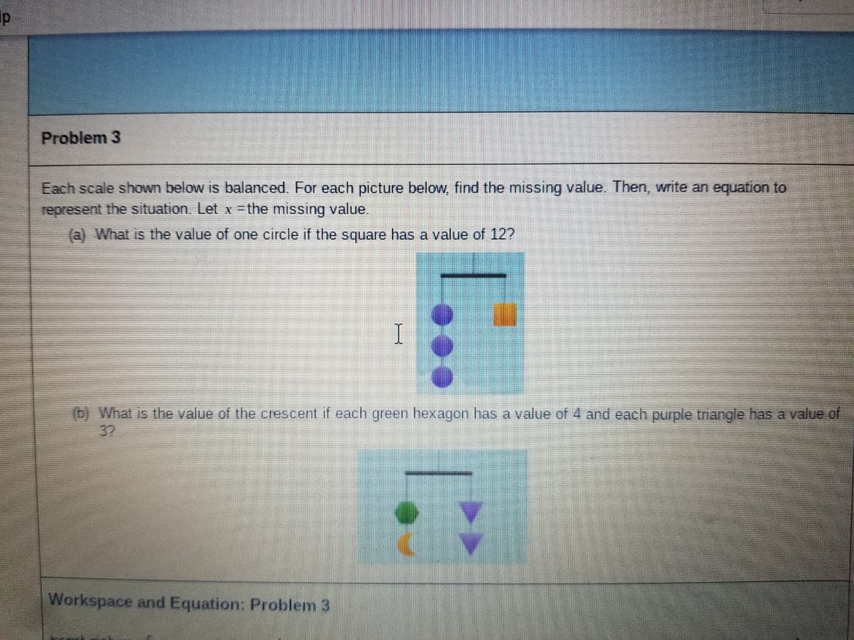 Problem 3
Each scale shown below is balanced. For each picture below, find the missing value. Then, write an equation to
represent the situation. Let x the missing value.
(a) What is the value of one circle if the square has a value of 12?
(b) What is the value of the crescent if each green hexagon has a value of 4 and each purple triangle has a value of
32
Workspace and Equation: Problem 3
