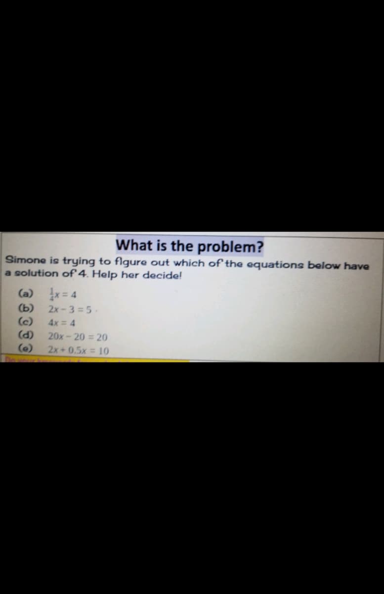 What is the problem?
Simone is trying to flgure out which of the equations below have
a solution of 4. Help her decide!
(a) x= 4
2x-3=5-
(c)
(d)
(b)
4x = 4
20x-20 = 20
(e)
2x+ 0.5x 10
