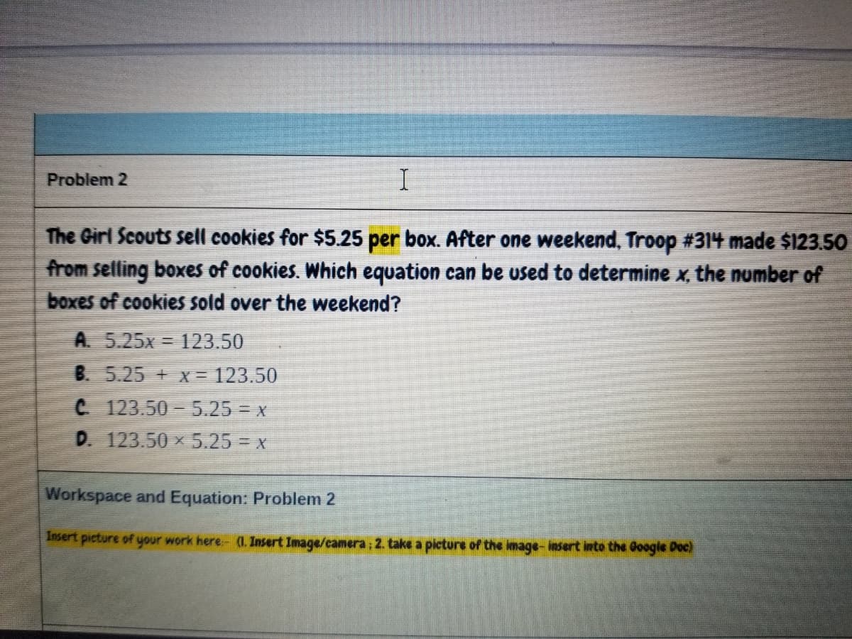 Problem 2
The Girl Scouts sell cookies for $5.25 per box. After one weekend, Troop #314 made $123.50
from selling boxes of cookies. Which equation can be used to determine x, the number of
boxes of cookies sold over the weekend?
A 5.25x = 123.50
B. 5.25 +x = 123.50
C 123.50-5.25 = x
D. 123.50 x 5.25 = x
Workspace and Equation: Problem 2
Insert picture of your work here- (1. Insert Image/camera: 2. take a picture of the image-insert into the Google Doc)
