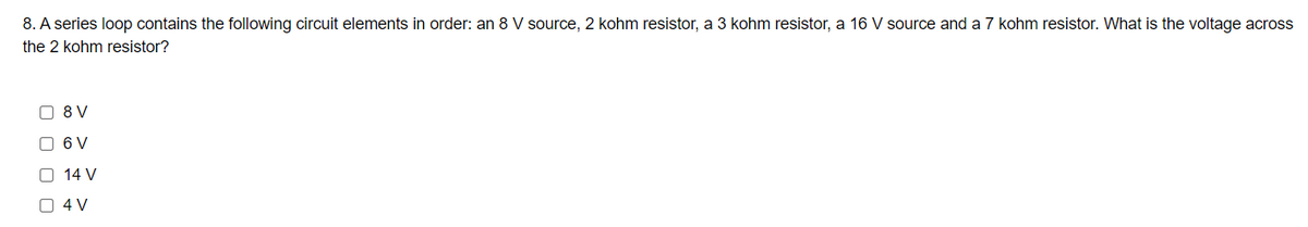 8. A series loop contains the following circuit elements in order: an 8 V source, 2 kohm resistor, a 3 kohm resistor, a 16 V source and a 7 kohm resistor. What is the voltage across
the 2 kohm resistor?
O 8 V
O 6 V
O 14 V
O 4 V
