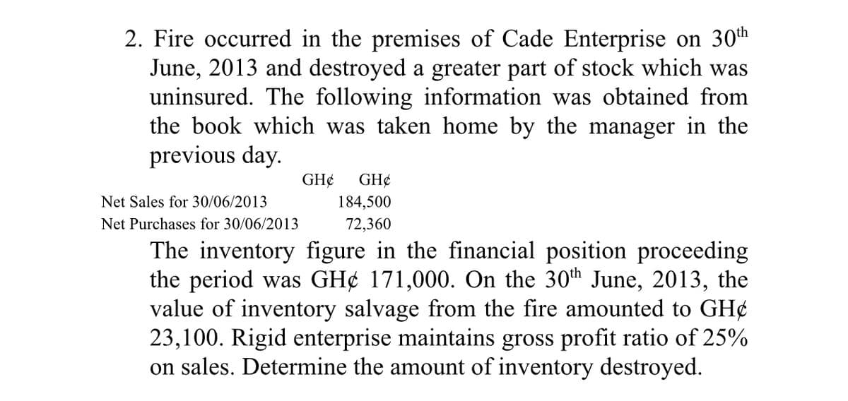 2. Fire occurred in the premises of Cade Enterprise on 30th
June, 2013 and destroyed a greater part of stock which was
uninsured. The following information was obtained from
the book which was taken home by the manager in the
previous day.
GH¢
GH¢
Net Sales for 30/06/2013
184,500
Net Purchases for 30/06/2013
72,360
The inventory figure in the financial position proceeding
the period was GH¢ 171,000. On the 30th June, 2013, the
value of inventory salvage from the fire amounted to GH¢
23,100. Rigid enterprise maintains gross profit ratio of 25%
on sales. Determine the amount of inventory destroyed.
