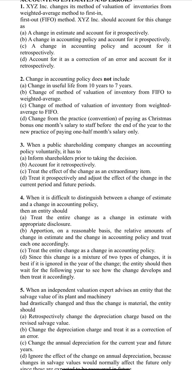 1. XYZ Inc. changes its method of valuation of inventories from
weighted-average method to first-in,
first-out (FIFO) method. XYZ Inc. should account for this change
as
(a) A change in estimate and account for it prospectively.
(b) A change in accounting policy and account for it prospectively.
(c) A change in accounting policy and account for it
retrospectively.
(d) Account for it as a correction of an error and account for it
retrospectively.
2. Change in accounting policy does not include
(a) Change in useful life from 10 years to 7 years.
(b) Change of method of valuation of inventory from FIF0 to
weighted-average.
(c) Change of method of valuation of inventory from weighted-
average to FIFO.
(d) Change from the practice (convention) of paying as Christmas
bonus one month's salary to staff before the end of the year to the
new practice of paying one-half month's salary only.
3. When a public shareholding company changes an accounting
policy voluntarily, it has to
(a) Inform shareholders prior to taking the decision.
(b) Account for it retrospectively.
(c) Treat the effect of the change as an extraordinary item.
(d) Treat it prospectively and adjust the effect of the change in the
current period and future periods.
4. When it is difficult to distinguish between a change of estimate
and a change in accounting policy,
then an entity should
(a) Treat the entire change as a change in estimate with
appropriate disclosure.
(b) Apportion, on a reasonable basis, the relative amounts of
change in estimate and the change in accounting policy and treat
each one accordingly.
(c) Treat the entire change as a change in accounting policy.
(d) Since this change is a mixture of two types of changes, it is
best if it is ignored in the year of the change; the entity should then
wait for the following year to see how the change develops and
then treat it accordingly.
5. When an independent valuation expert advises an entity that the
salvage value of its plant and machinery
had drastically changed and thus the change is material, the entity
should
(a) Retrospectively change the depreciation charge based on the
revised salvage value.
(b) Change the depreciation charge and treat it as a correction of
an error.
(c) Change the annual depreciation for the current year and future
years.
(d) Ignore the effect of the change on annual depreciation, because
changes in salvage values would normally affect the future only
since these are expeetad to be raeovarad in future
