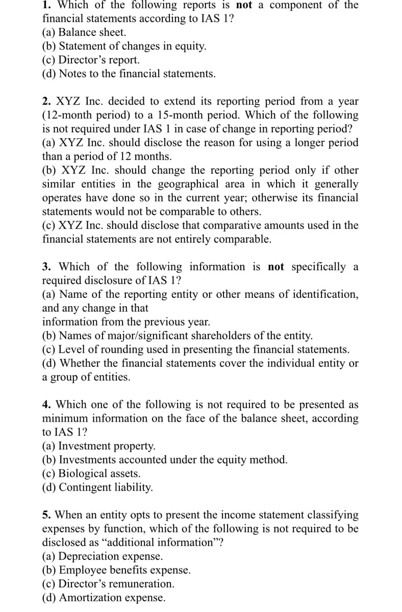 1. Which of the following reports is not a component of the
financial statements according to IAS 1?
(a) Balance sheet.
(b) Statement of changes in equity.
(c) Director’s report.
(d) Notes to the financial statements.
2. XYZ Inc. decided to extend its reporting period from a year
(12-month period) to a 15-month period. Which of the following
is not required under IAS 1 in case of change in reporting period?
(a) XYZ Inc. should disclose the reason for using a longer period
than a period of 12 months.
(b) XYZ Inc. should change the reporting period only if other
similar entities in the geographical area in which it generally
operates have done so in the current year; otherwise its financial
statements would not be comparable to others.
(c) XYZ Inc. should disclose that comparative amounts used in the
financial statements are not entirely comparable.
3. Which of the following information is not specifically a
required disclosure of IAS 1?
(a) Name of the reporting entity or other means of identification,
and any change in that
information from the previous year.
(b) Names of major/significant shareholders of the entity.
(c) Level of rounding used in presenting the financial statements.
(d) Whether the financial statements cover the individual entity or
a group of entities.
4. Which one of the following is not required to be presented as
minimum information on the face of the balance sheet, according
to IAS 1?
(a) Investment property.
(b) Investments accounted under the equity method.
(c) Biological assets.
(d) Contingent liability.
5. When an entity opts to present the income statement classifying
expenses by function, which of the following is not required to be
disclosed as "additional information"?
(a) Depreciation expense.
(b) Employee benefits expense.
(c) Director's remuneration.
(d) Amortization expense.
