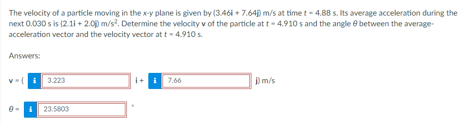 The velocity of a particle moving in the x-y plane is given by (3.46i +7.64j) m/s at time t = 4.88 s. Its average acceleration during the
next 0.030 s is (2.1i + 2.0j) m/s². Determine the velocity v of the particle at t = 4.910 s and the angle between the average-
acceleration vector and the velocity vector at t = 4.910 s.
Answers:
v = ( i 3.223
+ i 7.66
j) m/s
0= i 23.5803