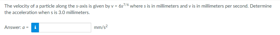 The velocity of a particle along the s-axis is given by v = 657/6 where s is in millimeters and v is in millimeters per second. Determine
the acceleration when s is 3.0 millimeters.
Answer: a = i
mm/s²