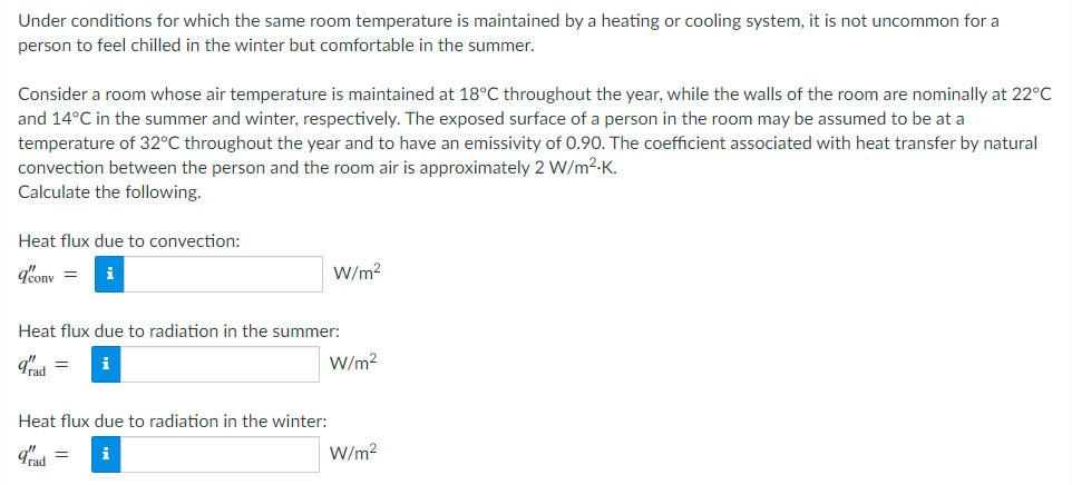 Under conditions for which the same room temperature is maintained by a heating or cooling system, it is not uncommon for a
person to feel chilled in the winter but comfortable in the summer.
Consider a room whose air temperature is maintained at 18°C throughout the year, while the walls of the room are nominally at 22°C
and 14°C in the summer and winter, respectively. The exposed surface of a person in the room may be assumed to be at a
temperature of 32°C throughout the year and to have an emissivity of 0.90. The coefficient associated with heat transfer by natural
convection between the person and the room air is approximately 2 W/m².K.
Calculate the following.
Heat flux due to convection:
q'conv= i
W/m²
Heat flux due to radiation in the summer:
grad = i
W/m²
Heat flux due to radiation in the winter:
grad =
i
W/m²