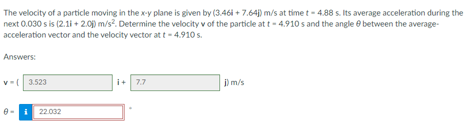 The velocity of a particle moving in the x-y plane is given by (3.46i +7.64j) m/s at time t = 4.88 s. Its average acceleration during the
next 0.030 s is (2.1i + 2.0j) m/s². Determine the velocity v of the particle at t = 4.910 s and the angle between the average-
acceleration vector and the velocity vector at t = 4.910 s.
Answers:
V = (3.523
7.7
j) m/s
0: = i 22.032
O