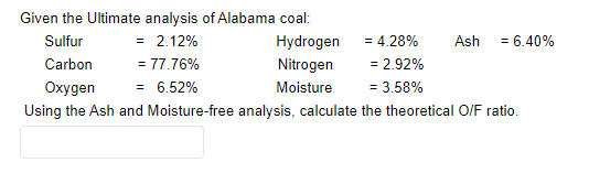 Given the Ultimate analysis of Alabama coal:
Sulfur
= 2.12%
Hydrogen
Ash
= 6.40%
Carbon
= 77.76%
Nitrogen
= 2.92%
Oxygen
= 6.52%
Moisture
= 3.58%
Using the Ash and Moisture-free analysis, calculate the theoretical O/F ratio.
= 4.28%