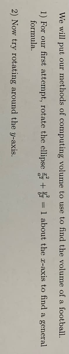 We will put our methods of computing volume to use to find the volume of a football.
1) For our first attempt, rotate the ellipse + = 1 about the x-axis to find a general
formula.
2) Now try rotating around the y-axis.
