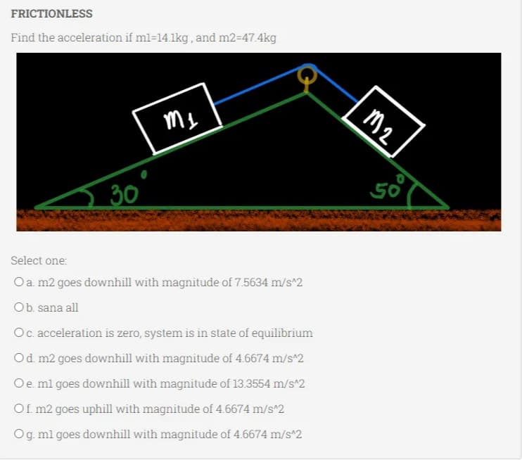 FRICTIONLESS
Find the acceleration if ml-14.1kg, and m2=47.4kg
30
M₁
Select one:
O a. m2 goes downhill with magnitude of 7.5634 m/s^2
O b. sana all
Oc. acceleration is zero, system is in state of equilibrium
O d. m2 goes downhill with magnitude of 4.6674 m/s^2
O e. ml goes downhill with magnitude of 13.3554 m/s^2
Of. m2 goes uphill with magnitude of 4.6674 m/s^2
O g. m1 goes downhill with magnitude of 4.6674 m/s^2
M2
50