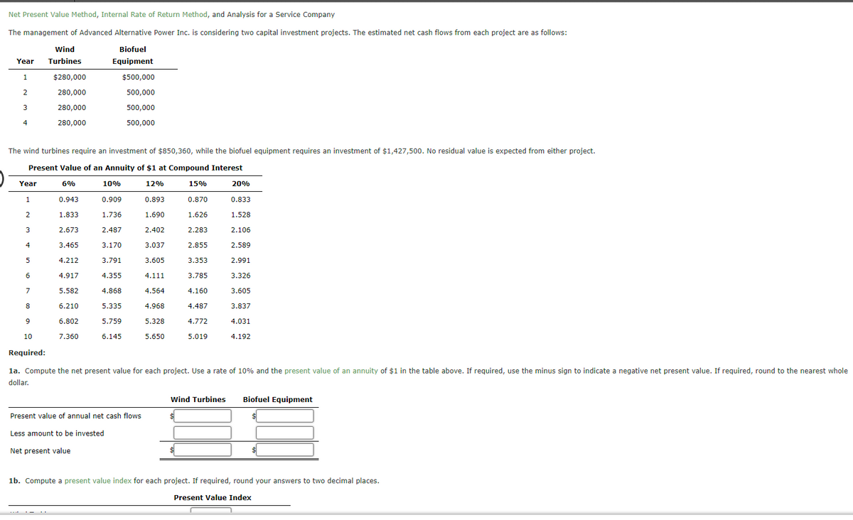 Net Present Value Method, Internal Rate of Return Method, and Analysis for a Service Company
The management of Advanced Alternative Power Inc. is considering two capital investment projects. The estimated net cash flows from each project are as follows:
Wind
Biofuel
Year
Turbines
Equipment
1.
$280,000
$500,000
280,000
500,000
3
280,000
500,000
4
280,000
500,000
The wind turbines require an investment of $850,360, while the biofuel equipment requires an investment of $1,427,500. No residual value is expected from either project.
Present Value of an Annuity of $1 at Compound Interest
Year
6%
10%
12%
15%
20%
1
0.943
0.909
0.893
0.870
0.833
2.
1.833
1.736
1.690
1.626
1.528
2.673
2.487
2.402
2.283
2.106
4
3.465
3.170
3.037
2.855
2.589
5
4.212
3.791
3.605
3.353
2.991
4.917
4.355
4.111
3.785
3.326
7
5.582
4.868
4.564
4.160
3.605
8
6.210
5.335
4.968
4.487
3.837
9
6.802
5.759
5.328
4.772
4.031
10
7.360
6.145
5.650
5.019
4.192
Required:
la. Compute the net present value for each project. Use a rate of 10% and the present value of an annuity of $1 in the table above. If required, use the minus sign to indicate a negative net present value. If required, round to the nearest whole
dollar.
wind Turbines
Biofuel Equipment
Present value of annual net cash flows
$4
Less amount to be invested
Net present value
1b. Compute a present value index for each project. If required, round your answers to two decimal places.
Present Value Index
*-- ' .
