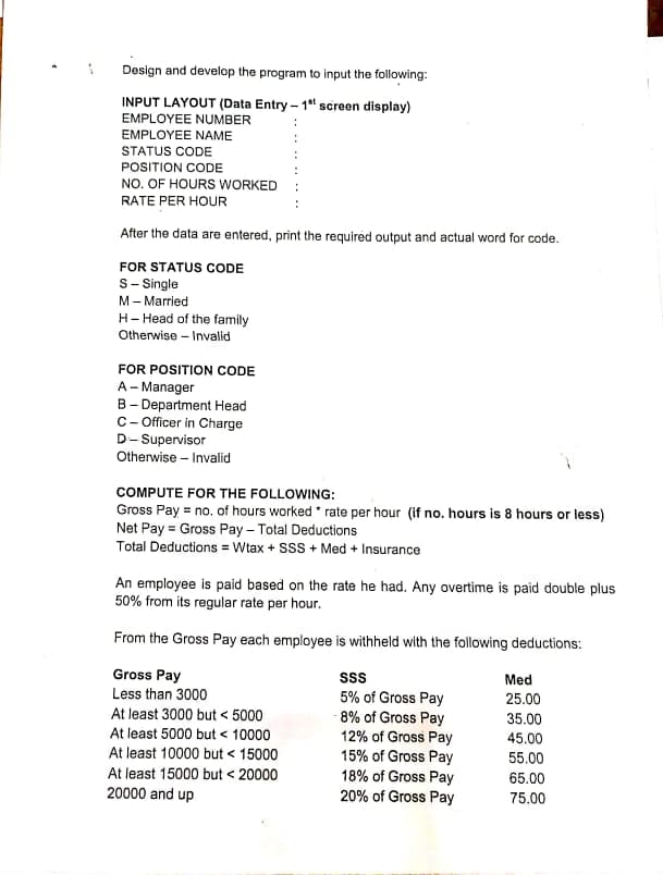 Design and develop the program to input the following:
INPUT LAYOUT (Data Entry - 1" screen display)
EMPLOYEE NUMBER
ΕMPLOYEΕ ΝΑMΕ
STATUS CODE
POSITION CODE
NO. OF HOURS WORKED
RATE PER HOUR
After the data are entered, print the required output and actual word for code.
FOR STATUS CODE
S- Single
M- Married
H- Head of the family
Otherwise – Invalid
FOR POSITION CODE
A- Manager
B- Department Head
C- Officer in Charge
D- Supervisor
Otherwise – Invalid
COMPUTE FOR THE FOLLOWING:
Gross Pay = no. of hours worked * rate per hour (if no. hours is 8 hours or less)
Net Pay = Gross Pay – Total Deductions
Total Deductions = Wtax + SsS + Med + Insurance
An employee is paid based on the rate he had. Any overtime is paid double plus
50% from its regular rate per hour.
From the Gross Pay each employee is withheld with the following deductions:
Gross Pay
Less than 3000
ss
Med
5% of Gross Pay
- 8% of Gross Pay
12% of Gross Pay
15% of Gross Pay
18% of Gross Pay
20% of Gross Pay
25.00
At least 3000 but < 5000
35.00
At least 5000 but < 10000
45.00
At least 10000 but < 15000
55.00
At least 15000 but < 20000
20000 and up
65.00
75.00
