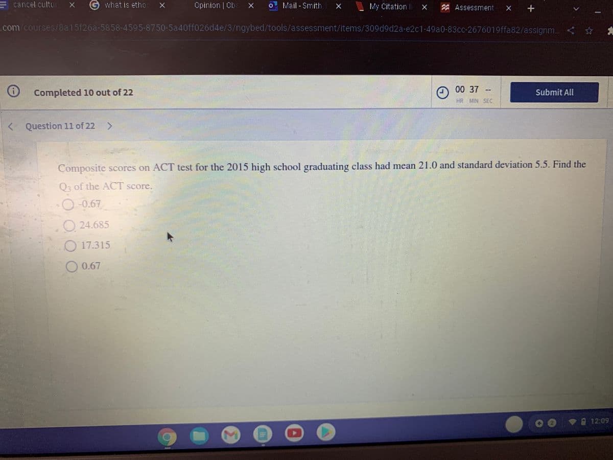 cancel cultur
G what is etho:
Opinion Cba x
o Mail -Smith, x
My Citation li X
A Assessment
- X +
com/courses/8a15f26a-5858-4595-8750-5a40ff026d4e/3/ngybed/tools/assessment/items/309d9d2a-e2c1-49a0-83cc-2676019ffa82/assignm. < *
00 37
Completed 10 out of 22
Submit All
HR MIN SEC
< >
Question 11 of 22
Composite scores on ACT test for the 2015 high school graduating class had mean 21.0 and standard deviation 5.5. Find the
Q2 of the ACT score.
O-0.67
O 24.685
O 17.315
O 0.67
12:09
Σ
