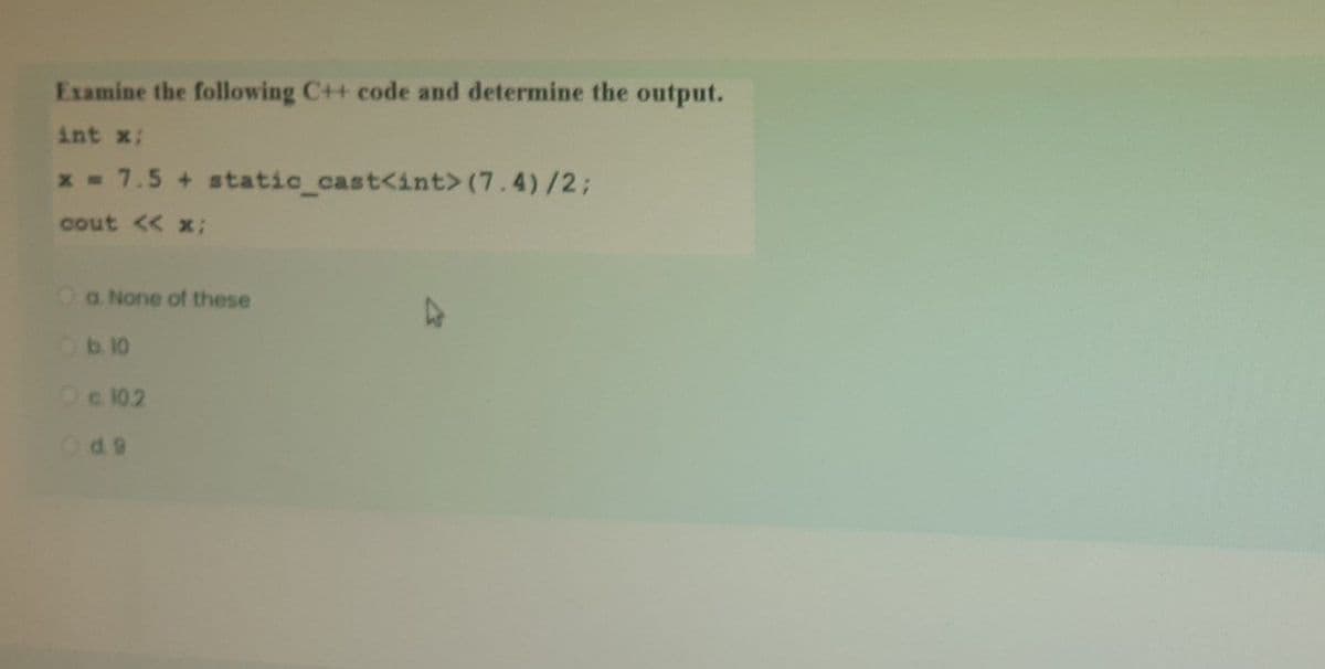 Examine the following C++ code and determine the output.
int x:
x - 7.5 + static_cast<int> (7.4)/2;
cout << x;
a. None of these
Ob10
Oc 102
Od9
