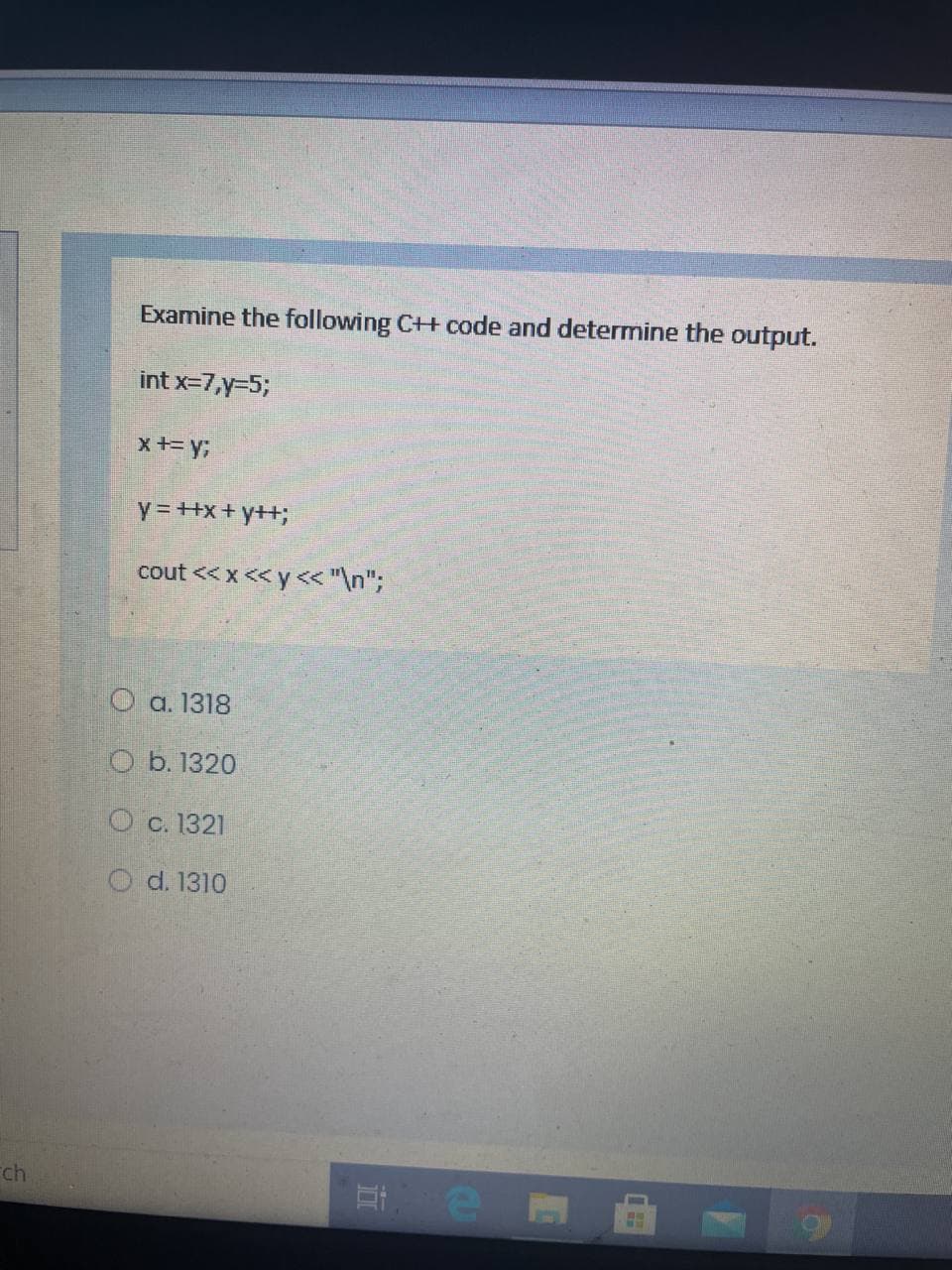 Examine the following C++ code and determine the output.
int x=7,y=5;
x+= y;
Y = +x+ y++;
cout << x << y< "\n";
О а. 1318
O b. 1320
О с. 1321
O d. 1310
Fch

