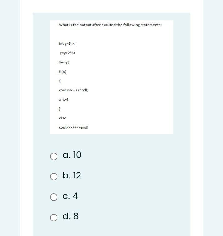 What is the output after excuted the following statements:
int y=5, x;
y=y+2*4;
X=--y;
if(x)
{
cout<<x--<<endl;
x=x-4;
else
cout<<x++<<endl;
а. 10
O b. 12
С. 4
d. 8
