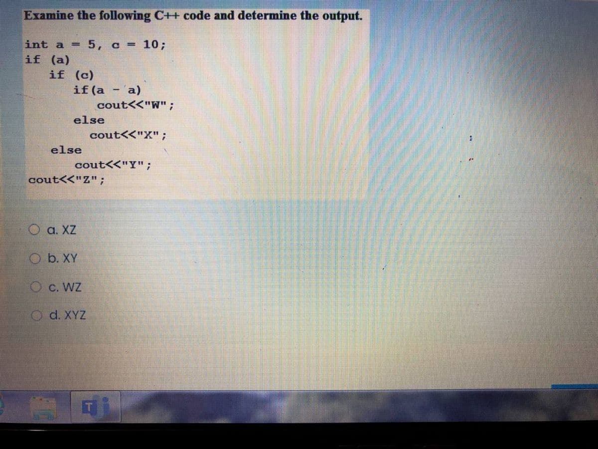 Examine the following C++ code and determine the output.
int a =
5, c = 10;
if (a)
if (c)
if (a
cout<<"W";
a)
else
cout<<"X";
else
cout<<"Y";
cout<<"Z";
O a. XZ
O b. XY
O c. WZ
O d. XYZ
