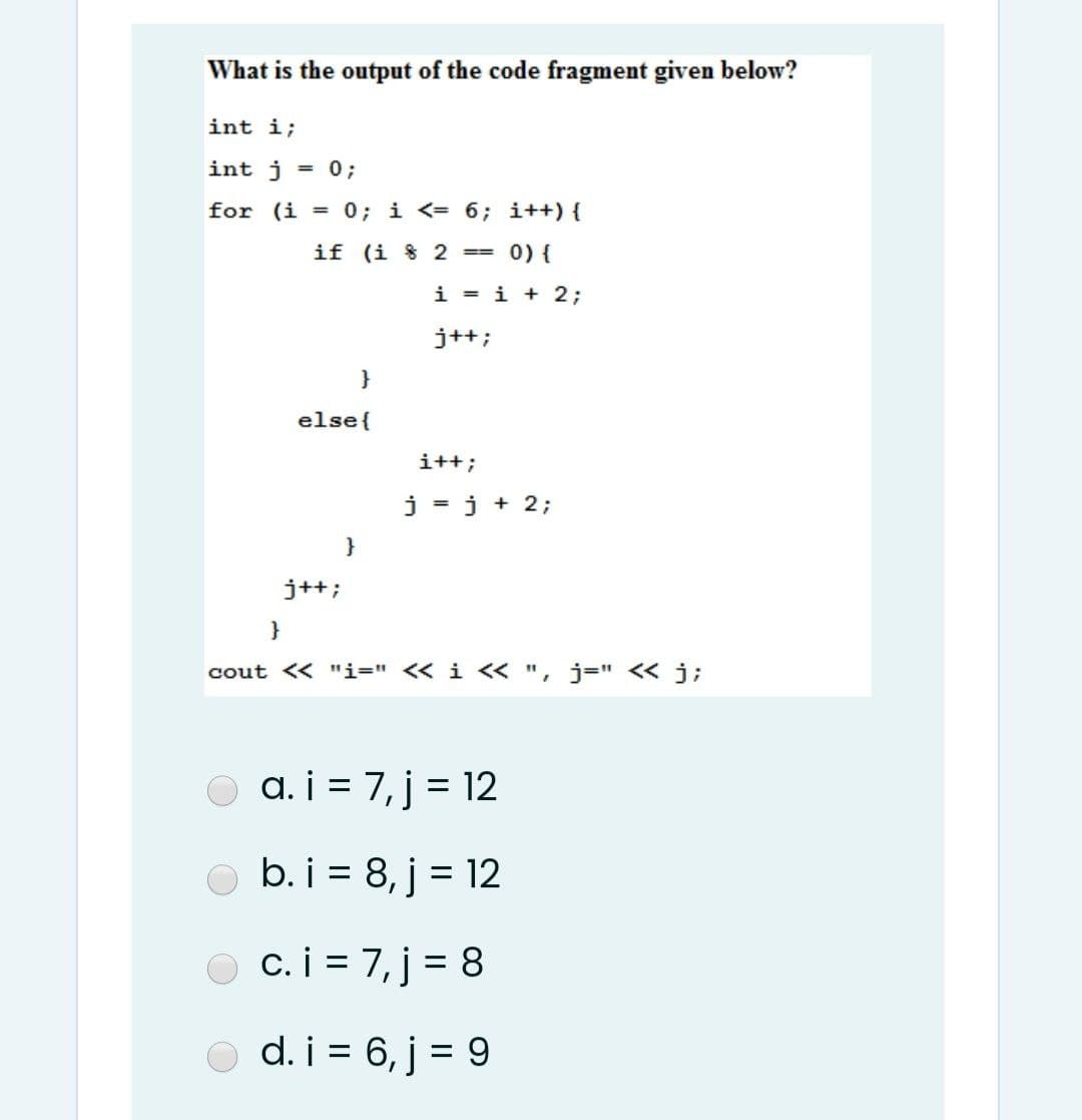 What is the output of the code fragment given below?
int i;
int j = 0;
for (i = 0; i <= 6; i++) {
if (i 8 2 == 0) {
i = i + 2;
j++;
}
else{
i++;
j = j + 2;
}
j++;
}
cout << "i=" << i < ", j=" < j;
a. i = 7, j = 12
O b. i = 8, j = 12
O c.i = 7, j = 8
%3D
%3D
d. i = 6, j = 9
%3D
