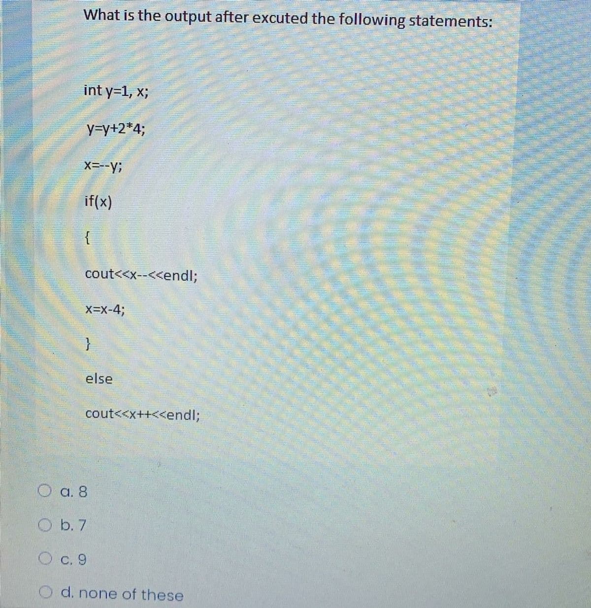 What is the output after excuted the following statements:
int y=1, x;
y=y+2*4;
X---y;
if(x)
cout<<x--<<endl;
x=x-4;
else
cout<<x++<<end%;
O a. 8
O b. 7
O c. 9
d. none of these
