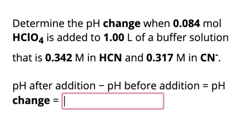 Determine the pH change when 0.084 mol
HCIO4 is added to 1.00 L of a buffer solution
that is 0.342 M in HCN and 0.317 M in CN™.
pH after addition - pH before addition = pH
change = |