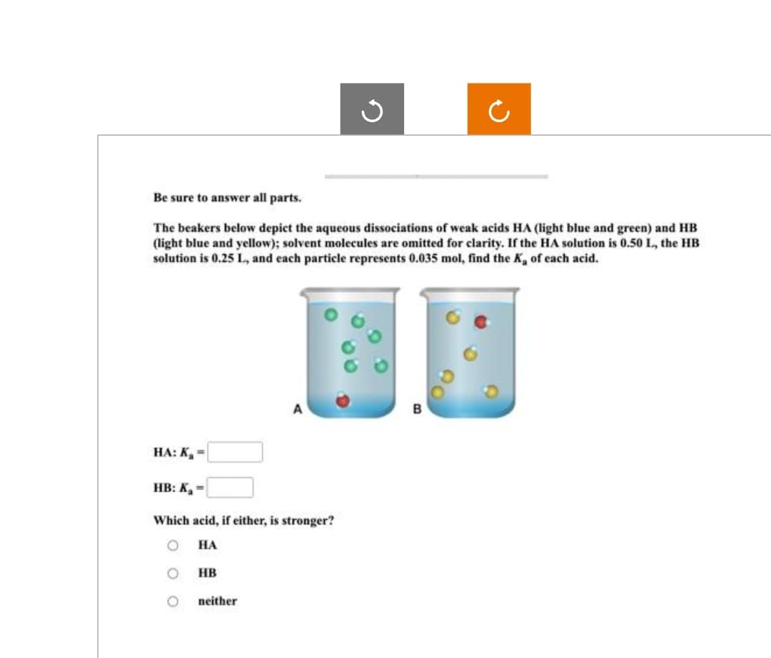 Be sure to answer all parts.
The beakers below depict the aqueous dissociations of weak acids HA (light blue and green) and HB
(light blue and yellow); solvent molecules are omitted for clarity. If the HA solution is 0.50 L, the HB
solution is 0.25 L, and each particle represents 0.035 mol, find the K, of each acid.
HA: K₂=
HB: K₁=
Which acid, if either, is stronger?
HA
O
HB
Ĉ
neither