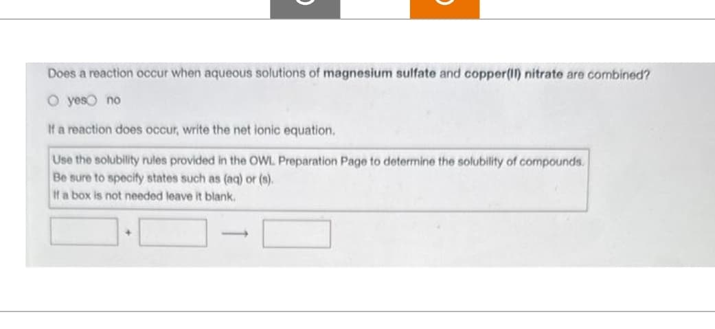 Does a reaction occur when aqueous solutions of magnesium sulfate and copper(II) nitrate are combined?
O yes no
If a reaction does occur, write the net ionic equation.
Use the solubility rules provided in the OWL Preparation Page to determine the solubility of compounds.
Be sure to specify states such as (aq) or (s).
If a box is not needed leave it blank.