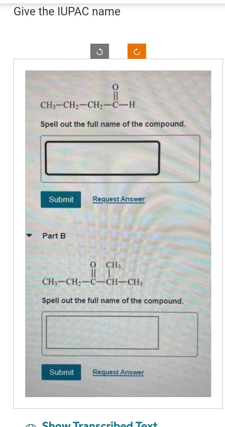 Give the IUPAC name
CH3–CH2–CH,C…H
Spell out the full name of the compound.
0
||
Submit Request Answer
Part B
Submit
CH3
CH–CH2–C…CH…CH,
Spell out the full name of the compound.
Request Answer
Show Transcribed Text