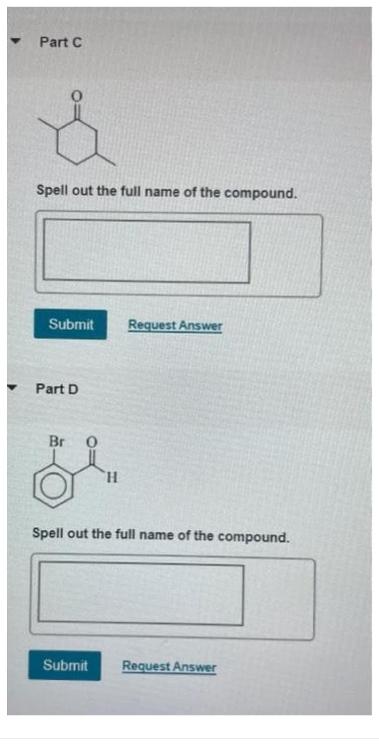 Part C
Spell out the full name of the compound.
Submit Request Answer
Part D
Br 0
H
Spell out the full name of the compound.
Submit
Request Answer