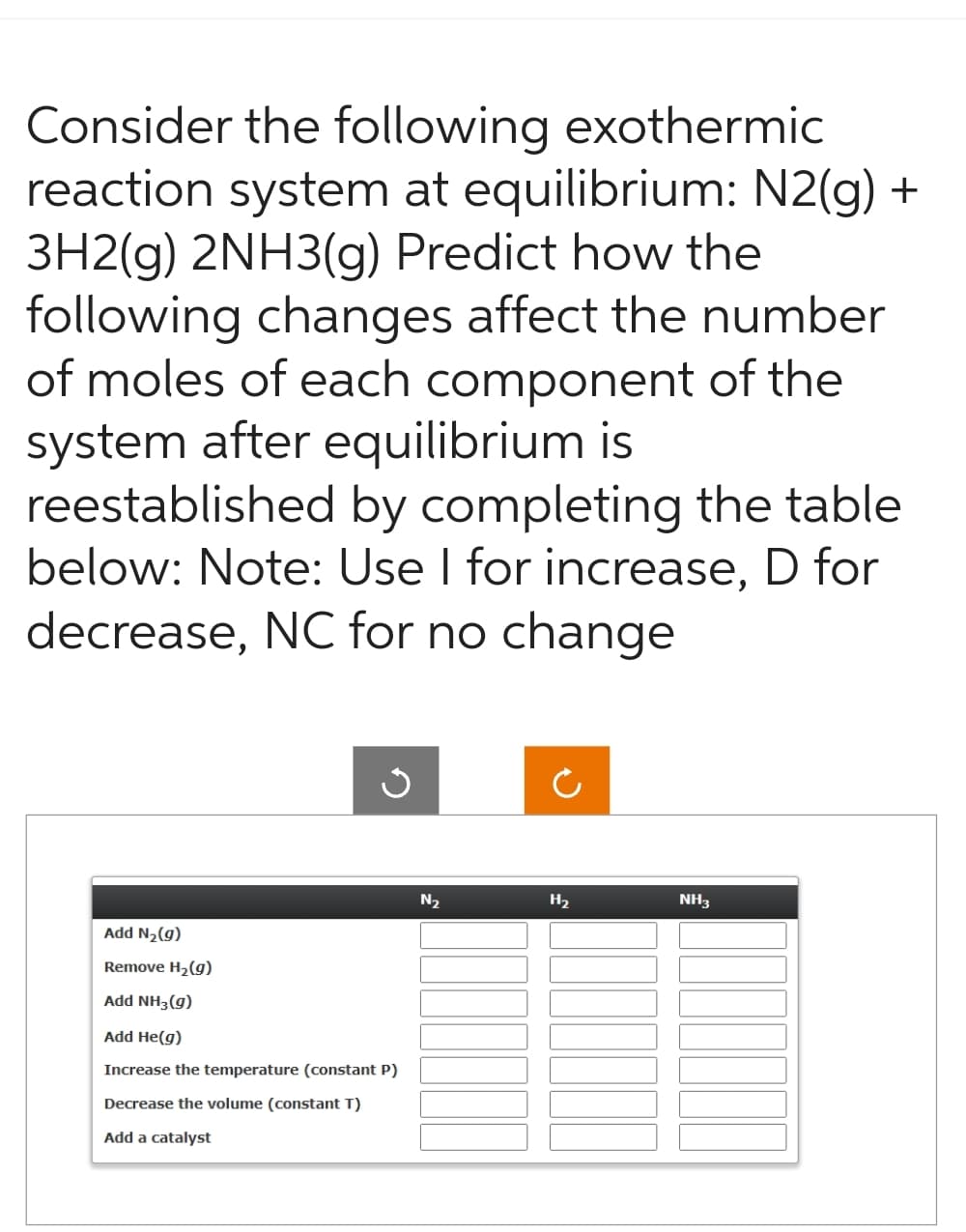 Consider the following exothermic
reaction system at equilibrium: N2(g) +
3H2(g) 2NH3(g) Predict how the
following changes affect the number
of moles of each component of the
system after equilibrium is
reestablished by completing the table
below: Note: Use I for increase, D for
decrease, NC for no change
Add N₂(g)
Remove H₂(g)
Add NH3(g)
Add He(g)
G
Increase the temperature (constant P)
Decrease the volume (constant T)
Add a catalyst
N₂
Ć
H₂
NH3