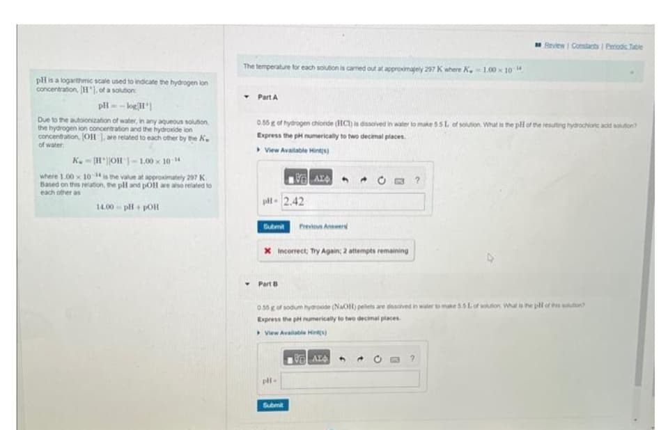 pH is a logarithmic scale used to indicate the hydrogen lon
concentration, [H], of a solution:
pH = -log[H]
Due to the autoionization of water, in any aqueous solution
the hydrogen lon concentration and the hydroxide ion
concentration, (OH], are related to each other by the K
of water
K.-HOH -1.00 x 10-¹4
where 1.00 x 104 is the value at approximately 297 K
Based on this relation, the pH and pOH are also related to
each other as
14.00 pH + POH
The temperature for each solution is camned out at approximately 297 K
Part A
▸
0.55 g of hydrogen chloride (HCT) is dissolved in water to make 55L of solution. What is the pll of the resulting hydrochionc acid solution?
Express the pH numerically to two decimal places.
View Available Hint(s)
10 ΑΣΦ
pH-2.42
Submit Previous Answer
X Incorrect; Try Again; 2 attempts remaining
Part B
pH-
K.-1.00×10
0.55 g of sodium hydroxide (NaOH) pellets are dissolved in water to make 5.5 L of soution What is the pill of thon?
Express the pH numerically to two decimal places.
View Available Hints)
Submit
Review Constants | Periodic Table
VAL