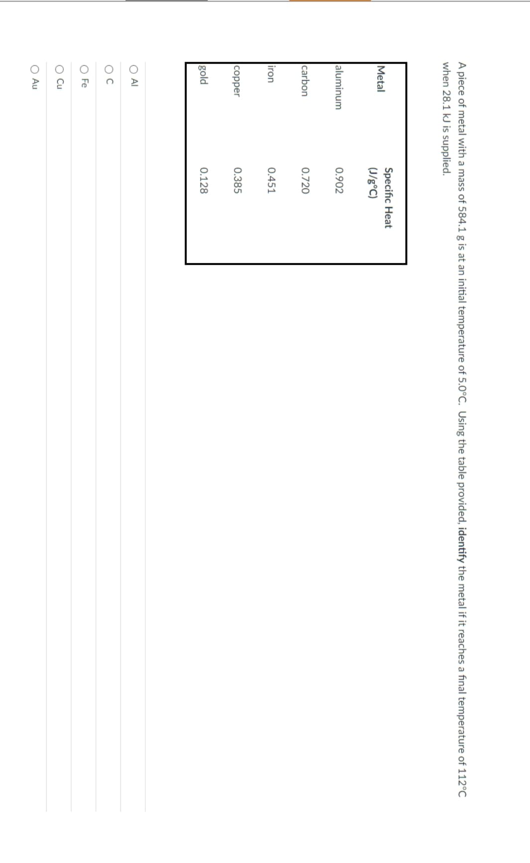 A piece of metal with a mass of 584.1 g is at an initial temperature of 5.0°C. Using the table provided, identify the metal if it reaches a final temperature of 112°C
when 28.1 kJ is supplied.
Metal
aluminum
carbon
iron
copper
gold
O AI
O C
O Fe
O Cu
O Au
Specific Heat
(J/g°C)
0.902
0.720
0.451
0.385
0.128