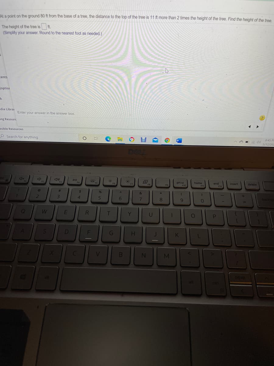 Ala point on the ground 80 ft from the base of a tree, the distance to the top of the tree is 11 ft more than 2 times the height of the tree. Find the height of the tree
The height of the tree is ft.
(Simplify your answer. Round to the nearest foot as needed.)
cents
optiot
edia Librai
Enter your answer in the answer box.
ng Resourc
ssible Resources
P Search for anything
8:45 P
5/12/202
DELL
DII
F1
F2
F3
F4
FS
F6
prt sc
home
end
insert
delete
FB
F9
F10
F1
F12
23
24
&
3.
4
.
5.
6.
E
T
Y
U
D
G
clri
