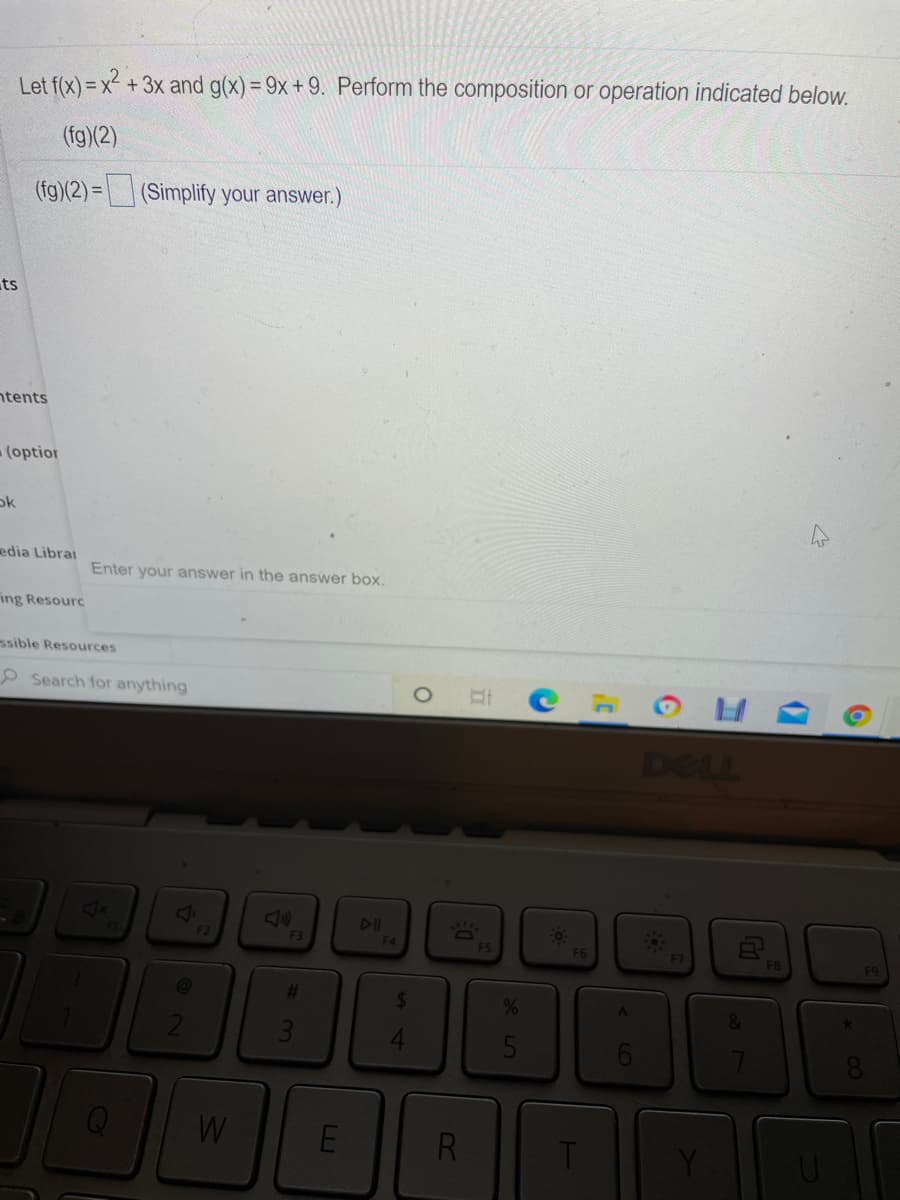 Let f(x) = x²
+ 3x and g(x) = 9x + 9. Perform the composition or operation indicated below.
(fg)(2)
(fg)(2) = (Simplify your answer.)
ts
ntents
(optior
ok
edia Librai
Enter your answer in the answer box.
ing Resourc
ssible Resources
Search for anything
DELL
DI
F2
F4
F5
F6
F8
%23
%
RI
L
