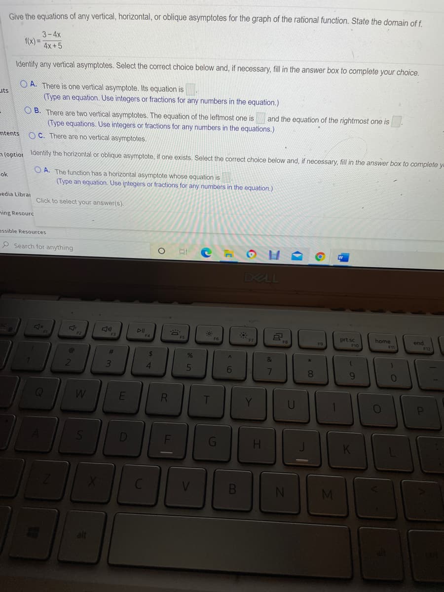 Give the equations of any vertical, horizontal, or oblique asymptotes for the graph of the rational function. State the domain of f
3-4x
f(x) =
4x+5
Identify any vertical asymptotes. Select the correct choice below and, if necessary, fill in the answer box to complete your choice.
O A. There is one vertical asymptote. Its equation is
(Type an equation. Use integers or fractions for any numbers in the equation.)
uts
O B. There are two vertical asymptotes. The equation of the leftmost one is
and the equation of the rightmost one is
(Type equations. Use integers or fractions for any numbers in the equations.)
ntents
OC. There are no vertical asymptotes.
n lontion Identify the horizontal or oblique asymptote, if one exists. Select the correct choice below and, if necessary, fill in the answer box to complete ve
O A. The function has a horizontal asymptote whose equation is
(Type an equation. Use integers or fractions for any numbers in the equation.)
ok
nedia Librai
Click to select your answer(s).
ning Resourc
essible Resources
P Search for anything
DELL
DI
F4
prt sc
home
end
F9
F10
F11
%23
24
5
6
8.
9.
T
Y.
G
H.
alt
F.
34
