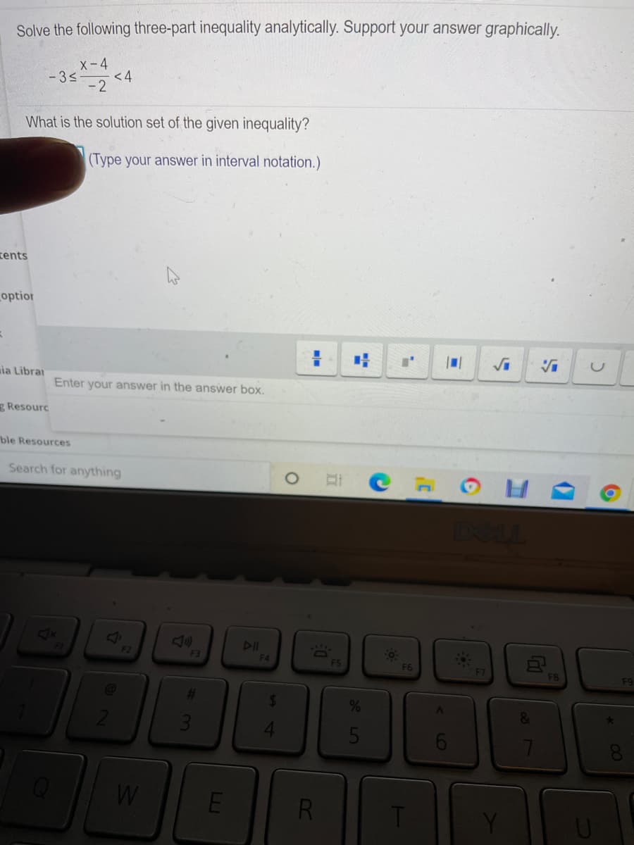 Solve the following three-part inequality analytically. Support your answer graphically.
-3s <4
X-4
< 4
- 2
What is the solution set of the given inequality?
(Type your answer in interval notation.)
tents
optior
ia Librai
Enter your answer in the answer box.
g Resourc
ble Resources
Search for anything
DI
F4
F2
F3
F5
F6
F7
FB
F9
%24
%
&
5
R
64
