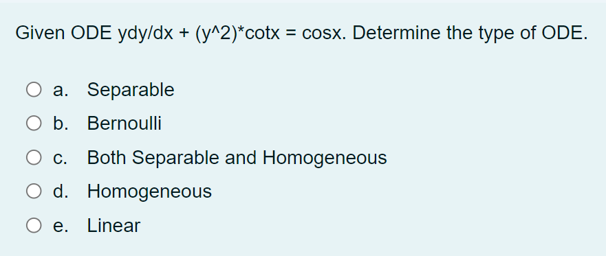 Given ODE ydy/dx + (y^2)*cotx = cosx. Determine the type of ODE.
%3D
а. Separable
O b. Bernoulli
Ос.
Both Separable and Homogeneous
d. Homogeneous
e. Linear
