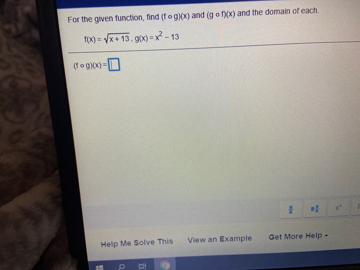 For the given function, find (f og)(x) and (g o f)(x) and the domain of each.
f(X) = Vx+ 13, g(x) = x -
- 13
(fog)(x) = |
Help Me Solve This
View an Example
Get More Help-
