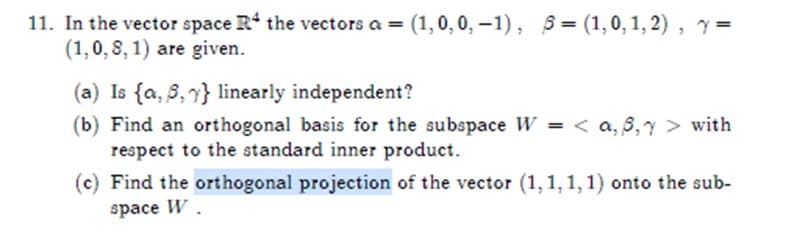 11. In the vector space R the vectors a = (1, 0, 0,-1), 5=(1,0,1,2), y =
(1,0, 8,1) are given.
(a) Is (a, 5, y} linearly independent?
(b) Find an orthogonal basis for the subspace W = <a, 8, Y > with
respect to the standard inner product.
(c) Find the orthogonal projection of the vector (1,1,1,1) onto the sub-
space W.